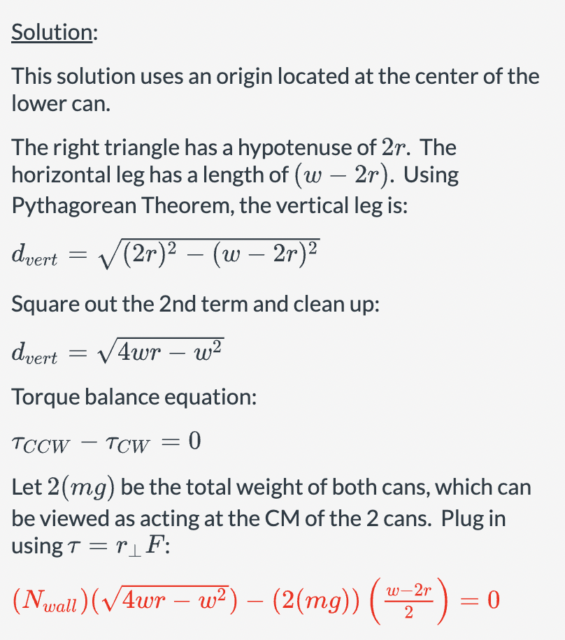 Solution:
This solution uses an origin located at the center of the
lower can.
The right triangle has a hypotenuse of 2r. The
horizontal leg has a length of (w – 2r). Using
Pythagorean Theorem, the vertical leg is:
dvert = √√(2r)² - (w – 2r)²
–
-
Square out the 2nd term and clean up:
dvert = √√4wr w²
-
Torque balance equation:
TCCW - TCW = 0
Let 2(mg) be the total weight of both cans, which can
be viewed as acting at the CM of the 2 cans. Plug in
using Tr₁F:
w-2r
= 0
(Nwall) (√4wr – w²) – (2(mg)) (1-2) =
-