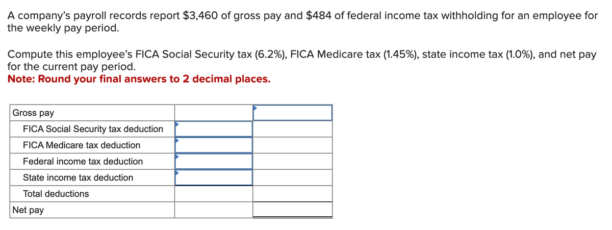 A company's payroll records report $3,460 of gross pay and $484 of federal income tax withholding for an employee for
the weekly pay period.
Compute this employee's FICA Social Security tax (6.2%), FICA Medicare tax (1.45%), state income tax (1.0%), and net pay
for the current pay period.
Note: Round your final answers to 2 decimal places.
Gross pay
FICA Social Security tax deduction
FICA Medicare tax deduction
Federal income tax deduction
State income tax deduction
Total deductions
Net pay