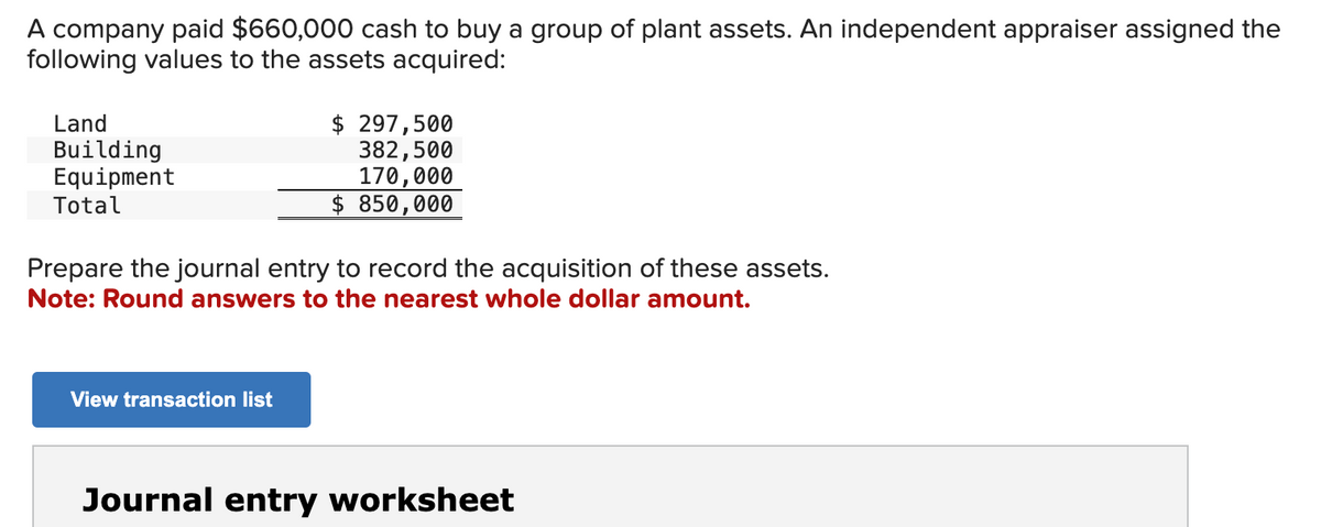 A company paid $660,000 cash to buy a group of plant assets. An independent appraiser assigned the
following values to the assets acquired:
Land
Building
Equipment
Total
$ 297,500
382,500
170,000
$ 850,000
Prepare the journal entry to record the acquisition of these assets.
Note: Round answers to the nearest whole dollar amount.
View transaction list
Journal entry worksheet
