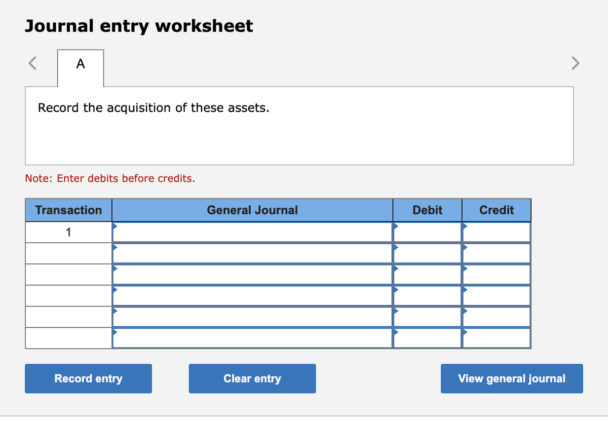 Journal entry worksheet
A
Record the acquisition of these assets.
Note: Enter debits before credits.
Transaction
1
Record entry
General Journal
Clear entry
Debit
Credit
View general journal