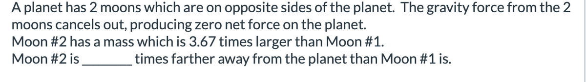 A planet has 2 moons which are on opposite sides of the planet. The gravity force from the 2
moons cancels out, producing zero net force on the planet.
Moon #2 has a mass which is 3.67 times larger than Moon #1.
Moon #2 is
times farther away from the planet than Moon #1 is.