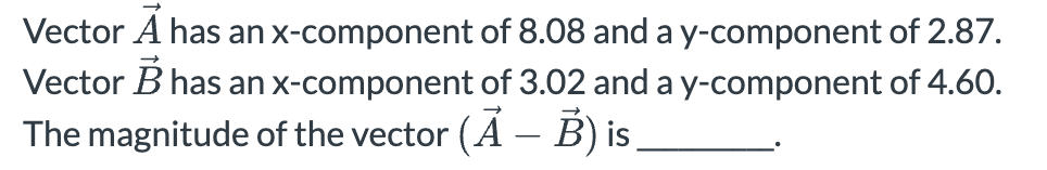 Vector A has an x-component of 8.08 and a y-component of 2.87.
Vector B has an x-component of 3.02 and a y-component of 4.60.
The magnitude of the vector (A - B) is
