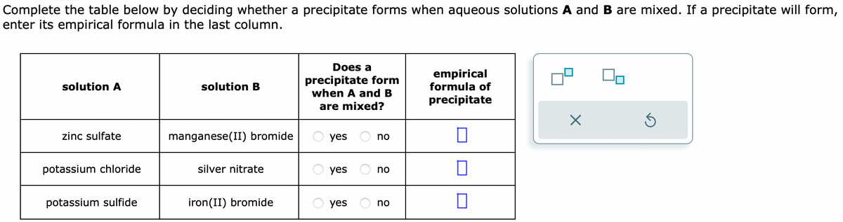 Complete the table below by deciding whether a precipitate forms when aqueous solutions A and B are mixed. If a precipitate will form,
enter its empirical formula in the last column.
solution A
zinc sulfate
potassium chloride
potassium sulfide
solution B
manganese(II) bromide
silver nitrate
iron(II) bromide
Does a
precipitate form
when A and B
are mixed?
yes
yes
yes
no
no
no
empirical
formula of
precipitate
0
0
X
S