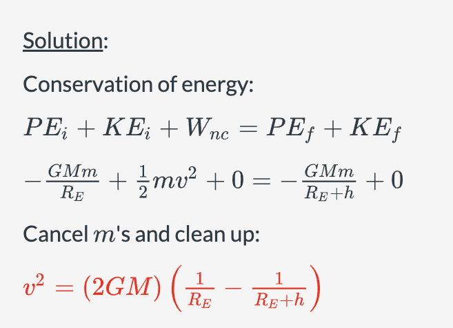 Solution:
Conservation of energy:
PE + KE+Wnc = PE + KE
GMm
RE
+ ||mv² +0 =
GMm
-
+0
RE+h
Cancel m's and clean up:
v² = (2GM)
2
1
-
1
(2GM) (R/R+h)
RE