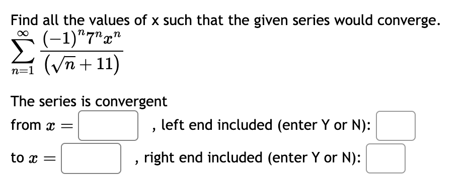 Find all the values of x such that the given series would converge.
(-1) 7nxn
n=1 (√√n+11)
The series is convergent
from x =
to x =
left end included (enter Y or N):
I right end included (enter Y or N):