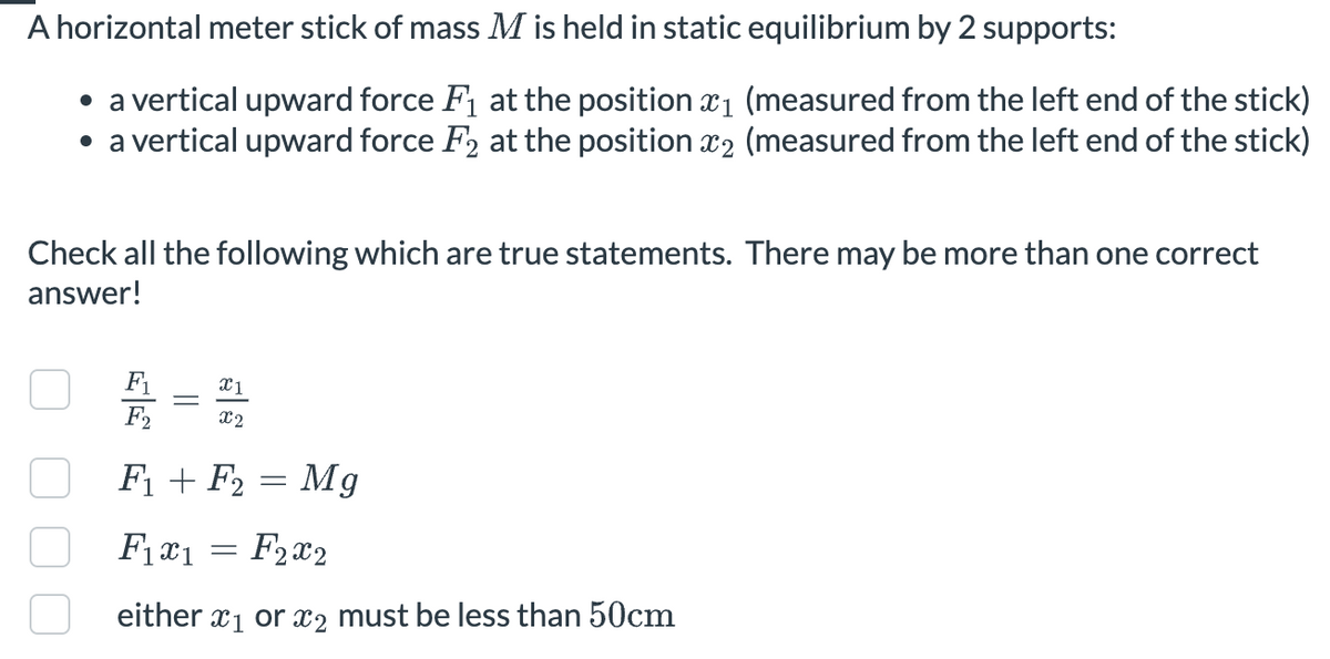 A horizontal meter stick of mass M is held in static equilibrium by 2 supports:
• a vertical upward force F₁ at the position x1 (measured from the left end of the stick)
• a vertical upward force F2 at the position x2 (measured from the left end of the stick)
Check all the following which are true statements. There may be more than one correct
answer!
F
F2
x1
x2
F1 F2
=
Mg
F1x1 = F2x2
either x1 or x2 must be less than 50cm