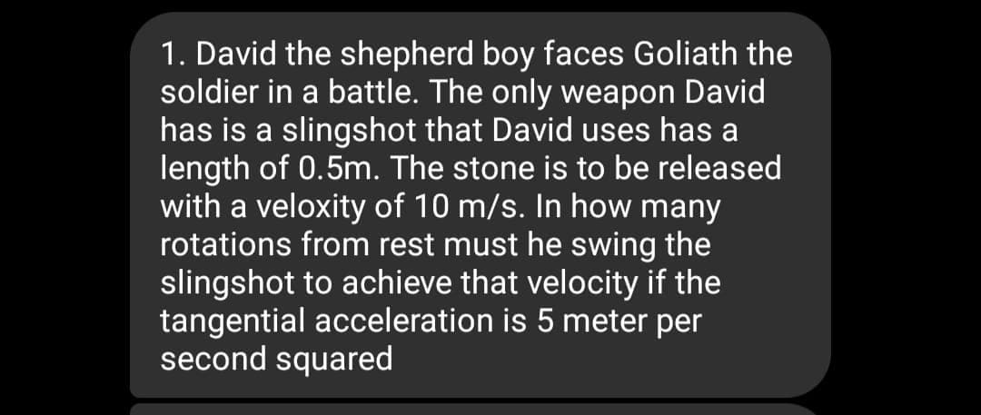 1. David the shepherd boy faces Goliath the
soldier in a battle. The only weapon David
has is a slingshot that David uses has a
length of 0.5m. The stone is to be released
with a veloxity of 10 m/s. In how many
rotations from rest must he swing the
slingshot to achieve that velocity if the
tangential acceleration is 5 meter per
second squared
