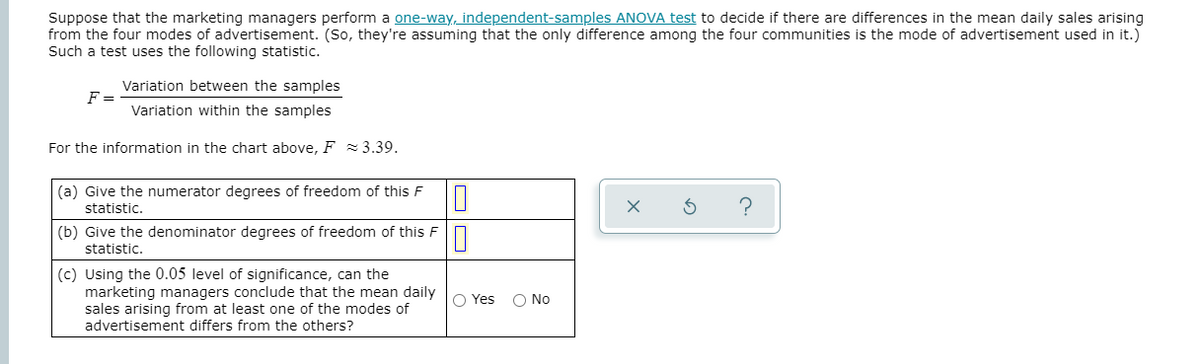 Suppose that the marketing managers perform a one-way, independent-samples ANOVA test to decide if there are differences in the mean daily sales arising
from the four modes of advertisement. (So, they're assuming that the only difference among the four communities is the mode of advertisement used in it.)
Such a test uses the following statistic.
Variation between the samples
F =
Variation within the samples
For the information in the chart above, F 3.39.
(a) Give the numerator degrees of freedom of this F
statistic.
(b) Give the denominator degrees of freedom of this F
statistic.
(c) Using the 0.05 level of significance, can the
marketing managers conclude that the mean daily
sales arising from at least one of the modes of
advertisement differs from the others?
) Yes
O No
