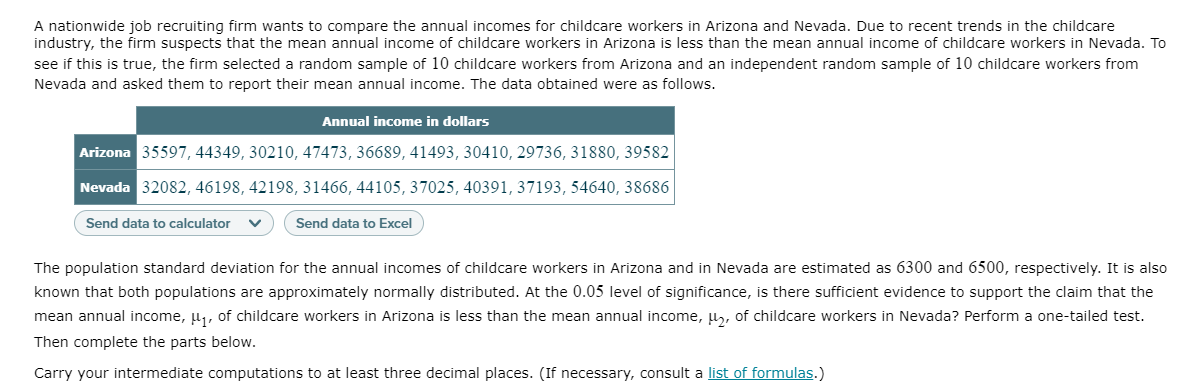 A nationwide job recruiting firm wants to compare the annual incomes for childcare workers in Arizona and Nevada. Due to recent trends in the childcare
industry, the firm suspects that the mean annual income of childcare workers in Arizona is less than the mean annual income of childcare workers in Nevada. To
see if this is true, the firm selected a random sample of 10 childcare workers from Arizona and an independent random sample of 10 childcare workers from
Nevada and asked them to report their mean annual income. The data obtained were as follows.
Annual income in dollars
Arizona 35597, 44349, 30210, 47473, 36689, 41493, 30410, 29736, 31880, 39582
Nevada 32082, 46198, 42198, 31466, 44105, 37025, 40391, 37193, 54640, 38686
Send data to calculator
Send data to Excel
The population standard deviation for the annual incomes of childcare workers in Arizona and in Nevada are estimated as 6300 and 6500, respectively. It is also
known that both populations are approximately normally distributed. At the 0.05 level of significance, is there sufficient evidence to support the claim that the
mean annual income, u,, of childcare workers in Arizona is less than the mean annual income, u, of childcare workers in Nevada? Perform a one-tailed test.
Then complete the parts below.
Carry your intermediate computations to at least three decimal places. (If necessary, consult a list of formulas.)

