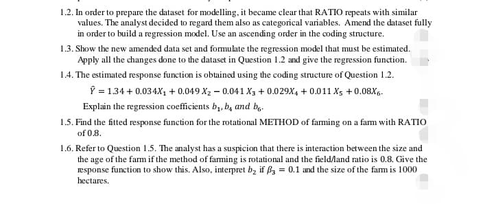 1.2. In order to prepare the dataset for modelling, it became clear that RATIO repeats with similar
values. The analyst decided to regard them also as categorical variables. Amend the dataset fully
in order to build a regression model. Use an ascending order in the coding structure.
1.3. Show the new amended data set and formulate the regression model that must be estimated.
Apply all the changes done to the dataset in Question 1.2 and give the regression function.
1.4. The estimated response function is obtained using the coding structure of Question 1.2.
Ŷ = 1.34 + 0.034X₁ + 0.049 X₂ -0.041 X3 + 0.029X4 +0.011 X5 +0.08X6.
Explain the regression coefficients b₁, b, and b.
1.5. Find the fitted response function for the rotational METHOD of farming on a farm with RATIO
of 0.8.
1.6. Refer to Question 1.5. The analyst has a suspicion that there is interaction between the size and
the age of the farm if the method of farming is rotational and the field/land ratio is 0.8. Give the
response function to show this. Also, interpret b₂ if ß3 = 0.1 and the size of the farm is 1000
hectares.