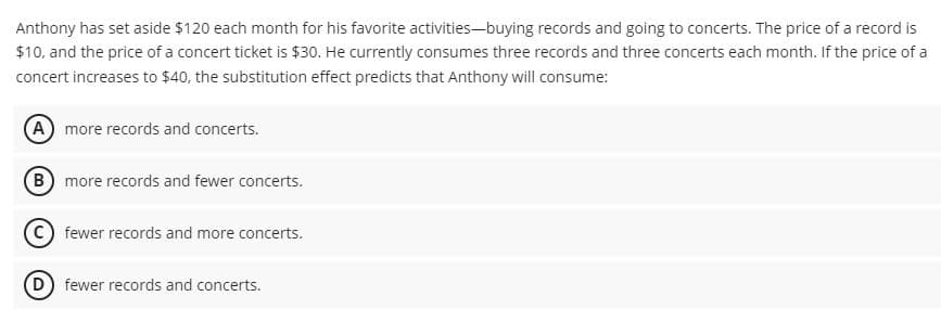 Anthony has set aside $120 each month for his favorite activities-buying records and going to concerts. The price of a record is
$10, and the price of a concert ticket is $30. He currently consumes three records and three concerts each month. If the price of a
concert increases to $40, the substitution effect predicts that Anthony will consume:
A more records and concerts.
B more records and fewer concerts.
fewer records and more concerts.
(D) fewer records and concerts.