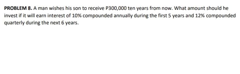 PROBLEM 8. A man wishes his son to receive P300,000 ten years from now. What amount should he
invest if it will earn interest of 10% compounded annually during the first 5 years and 12% compounded
quarterly during the next 6 years.