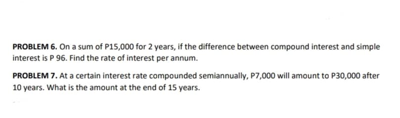 PROBLEM 6. On a sum of P15,000 for 2 years, if the difference between compound interest and simple
interest is P 96. Find the rate of interest per annum.
PROBLEM 7. At a certain interest rate compounded semiannually, P7,000 will amount to P30,000 after
10 years. What is the amount at the end of 15 years.