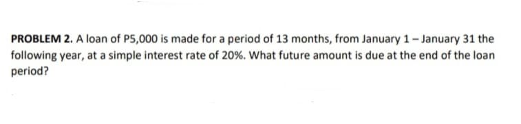 PROBLEM 2. A loan of P5,000 is made for a period of 13 months, from January 1 - January 31 the
following year, at a simple interest rate of 20%. What future amount is due at the end of the loan
period?