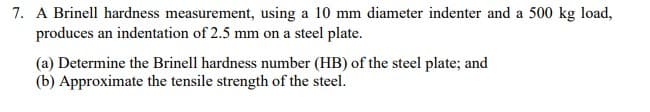 7. A Brinell hardness measurement, using a 10 mm diameter indenter and a 500 kg load,
produces an indentation of 2.5 mm on a steel plate.
(a) Determine the Brinell hardness number (HB) of the steel plate; and
(b) Approximate the tensile strength of the steel.
