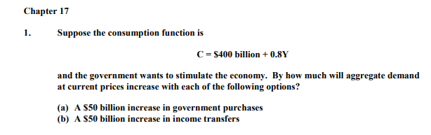 Chapter 17
1.
Suppose the consumption function is
C= $400 billion + 0.8Y
and the government wants to stimulate the economy. By how much will aggregate demand
at current prices increase with each of the following options?
(a) A S50 billion increase in government purchases
(b) A S50 billion increase in income transfers
