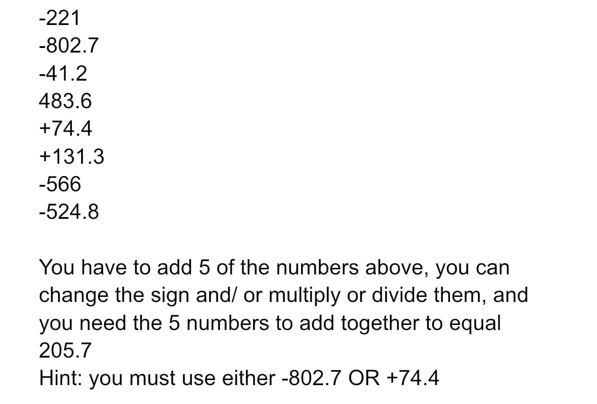 -221
-802.7
-41.2
483.6
+74.4
+131.3
-566
-524.8
You have to add 5 of the numbers above, you can
change the sign and/ or multiply or divide them, and
you need the 5 numbers to add together to equal
205.7
Hint: you must use either -802.7 OR +74.4