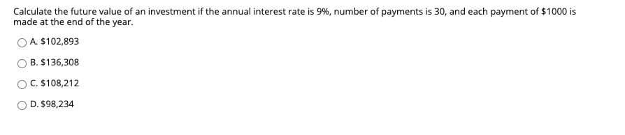 Calculate the future value of an investment if the annual interest rate is 9%, number of payments is 30, and each payment of $1000 is
made at the end of the year.
A. $102,893
B. $136,308
C. $108,212
O D. $98,234
