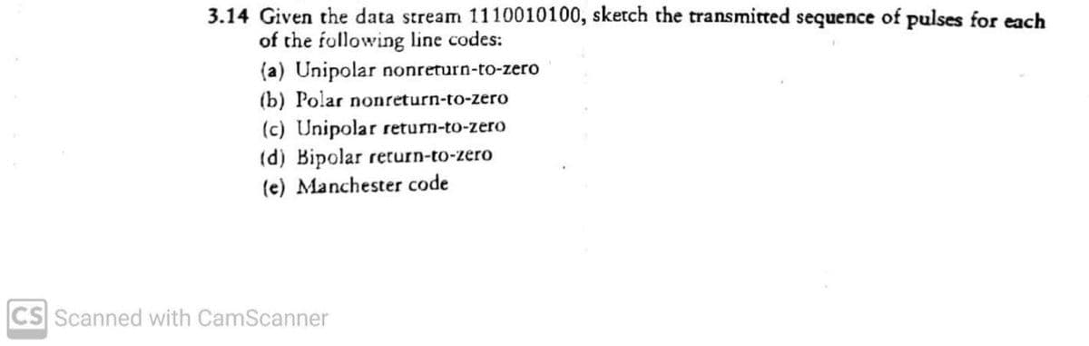 3.14 Given the data stream 1110010100, sketch the transmitted sequence of pulses for each
of the following line codes:
(a) Unipolar nonreturn-to-zero
(b) Polar nonreturn-to-zero
(c) Unipolar return-to-zero
(d) Bipolar rerurn-to-zero
(e) Manchester code
CS Scanned with CamScanner
