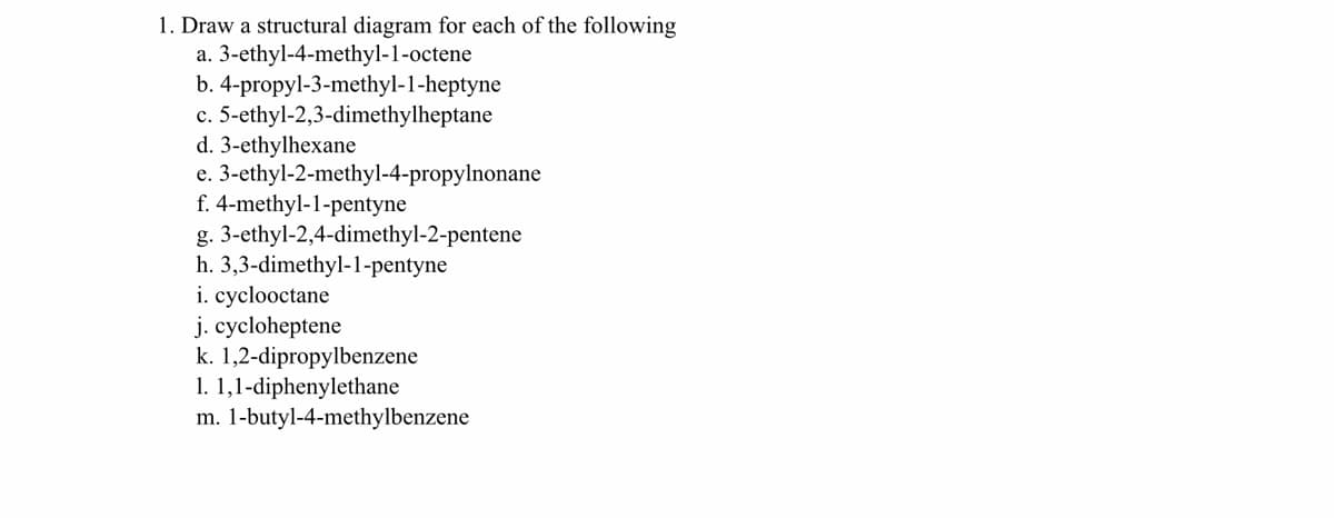 1. Draw a structural diagram for each of the following
a. 3-ethyl-4-methyl-1-octene
b. 4-propyl-3-methyl-1-heptyne
c. 5-ethyl-2,3-dimethylheptane
d. 3-ethylhexane
e. 3-ethyl-2-methyl-4-propylnonane
f. 4-methyl-1-pentyne
g. 3-ethyl-2,4-dimethyl-2-pentene
h. 3,3-dimethyl-1-pentyne
i. cyclooctane
j. cycloheptene
k. 1,2-dipropylbenzene
1. 1,1-diphenylethane
m. 1-butyl-4-methylbenzene
