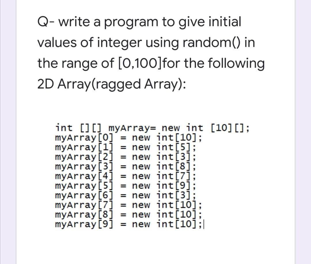Q- write a program to give initial
values of integer using random() in
the range of [0,100]for the following
2D Array(ragged Array):
int [][] myArray= new int [10][];
myArray [0]
myArray [1]
myArray[2]
myArray[3] =
myArray [4]
myArray[5]
myArray[6] = new int[3];
myArray[7]
myArray[8]
myArray [9] = new int[10];|
= new int[10];
= new int[5];
= new int[3];
= new int[8];
= new int[7];
= new int[9];
= new int[10];
= new int[10];
