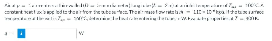 Air at p = 1 atm enters a thin-walled (D = 5-mm diameter) long tube (L = 2 m) at an inlet temperature of Tm,i = 100°C. A
constant heat flux is applied to the air from the tube surface. The air mass flow rate is m = 110 x 106 kg/s. If the tube surface
temperature at the exit is T, = 160°C, determine the heat rate entering the tube, in W. Evaluate properties at T = 400K.
