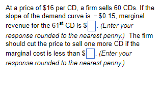 At a price of $16 per CD, a firm sells 60 CDs. If the
slope of the demand curve is - $0.15, marginal
revenue for the 61st CD is S. (Enter your
response rounded to the nearest penny.) The firm
should cut the price to sell one more CD if the
marginal cost is less than $. (Enter your
response rounded to the nearest penny.)