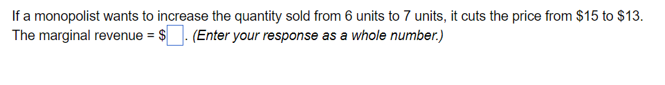 If a monopolist wants to increase the quantity sold from 6 units to 7 units, it cuts the price from $15 to $13.
The marginal revenue = $. (Enter your response as a whole number.)