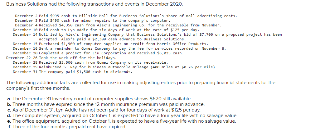 Business Solutions had the following transactions and events in December 2020.
December 2 Paid $995 cash to Hillside Mall for Business Solutions's share of mall advertising costs.
December 3 Paid $490 cash for minor repairs to the company's computer.
December 4 Received $4,350 cash from Alex's Engineering Co. for the receivable from November.
December 10 Paid cash to Lyn Addie for six days of work at the rate of $125 per day.
December 14 Notified by Alex's Engineering Company that Business Solutions's bid of $7,700 on a proposed project has been
accepted. Alex's paid a $2,300 cash advance to Business Solutions.
December 15 Purchased $1,900 of computer supplies on credit from Harris Office Products.
December 16 Sent a reminder to Gomez Company to pay the fee for services recorded on November 8.
December 20 Completed a project for Liu Corporation and received $6,025 cash.
December 22-26 Took the week off for the holidays.
December 28 Received $3,500 cash from Gomez Company on its receivable.
December 29 Reimbursed S. Rey for business automobile mileage (400 miles at $0.26 per mile).
December 31 The company paid $1,500 cash in dividends.
The following additional facts are collected for use in making adjusting entries prior to preparing financial statements for the
company's first three months.
a. The December 31 inventory count of computer supplies shows $620 still available.
b. Three months have expired since the 12-month insurance premium was paid in advance.
c. As of December 31, Lyn Addie has not been paid for four days of work at $125 per day.
d. The computer system, acquired on October 1, is expected to have a four-year life with no salvage value.
e. The office equipment, acquired on October 1, is expected to have a five-year life with no salvage value.
f. Three of the four months' prepaid rent have expired.