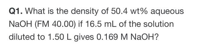 Q1. What is the density of 50.4 wt% aqueous
NaOH (FM 40.00) if 16.5 mL of the solution
diluted to 1.50 L gives 0.169 M NaOH?