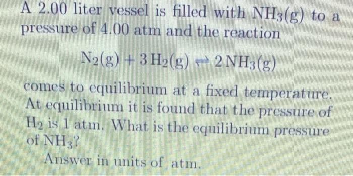 A 2.00 liter vessel is filled with NH3(g) to a
pressure of 4.00 atm and the reaction
N2(g) + 3 H2(g) 2 NH3(g)
comes to equilibrium at a fixed temperature.
At equilibrium it is found that the pressure of
H₂ is 1 atm. What is the equilibrium pressure
of NH37
Answer in units of atm.