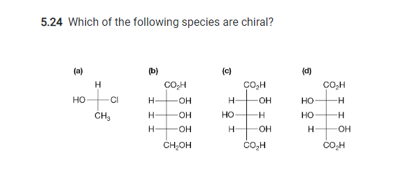 5.24 Which of the following species are chiral?
(a)
HO
I
CI
CH3
(b)
Н
Н-
Н-
CO₂H
OH
-OH
-OH
CH₂OH
(c)
Н
HO
H
CO₂H
OH
-H
-OH
CO H
(d)
HO
НО
Н
CO₂H
H
-H
-OH
CO H