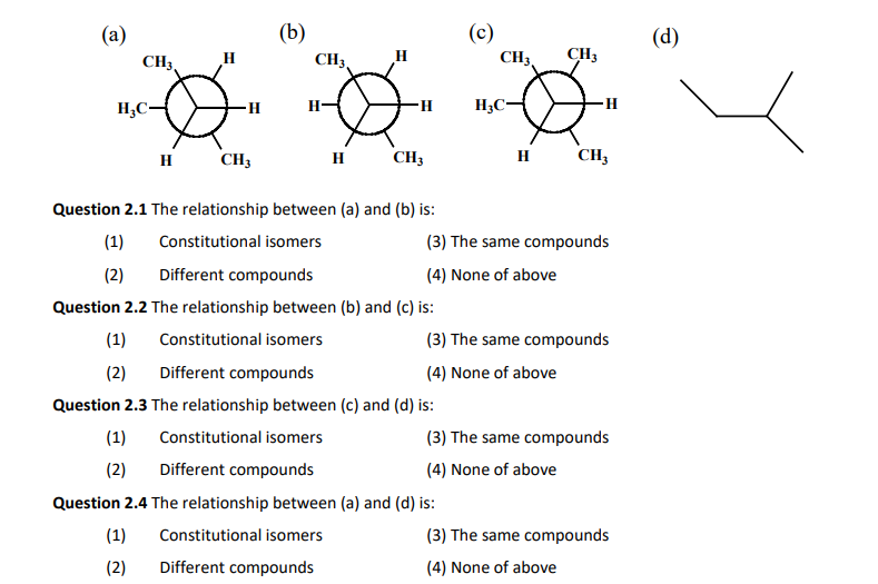 (a)
H₂C-
(1)
(2)
CH3
H
H
(1)
(2)
-H
CH3
(1)
(2)
(b)
CH3
H
Question 2.1 The relationship between (a) and (b) is:
Constitutional isomers
Different compounds
(1)
(2) Different compounds
H
-H
H CH3
Question 2.2 The relationship between (b) and (c) is:
Constitutional isomers
Question 2.3 The relationship between (c) and (d) is:
Constitutional isomers
Different compounds
(c)
CH3
Question 2.4 The relationship between (a) and (d) is:
Constitutional isomers
Different compounds
H3C-
CH3
(3) The same compounds
(4) None of above
-H
H CH3
(3) The same compounds
(4) None of above
(3) The same compounds
(4) None of above
(3) The same compounds
(4) None of above
(d)