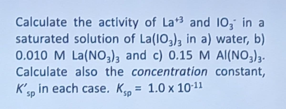 Calculate the activity of La+3 and 103 in a
saturated solution of La(103)3 in a) water, b)
0.010 M La(NO3)3 and c) 0.15 M AI(NO3)3.
Calculate also the concentration constant,
K'sp in each case. Kp = 1.0 x 10-11
sp