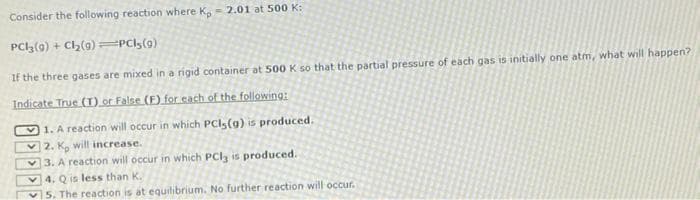 Consider the following reaction where K, 2.01 at 500 K:
PC13 (9) + Cl₂(9)=PCI;(9)
If the three gases are mixed in a rigid container at 500 K so that the partial pressure of each gas is initially one atm, what will happen?
Indicate True (T) or False (F) for each of the following:
1. A reaction will occur in which PCI (a) is produced.
2. K, will increase.
3. A reaction will occur in which PCl3 is produced.
4. Q is less than K.
5. The reaction is at equilibrium. No further reaction will occur.