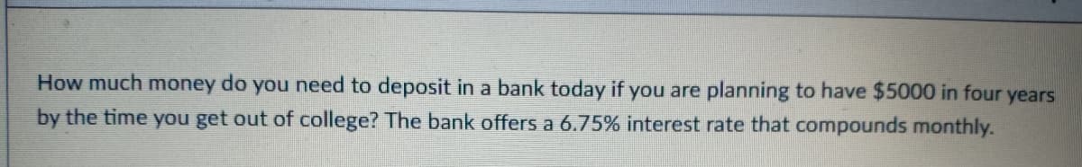 How much money do you need to deposit in a bank today if you are planning to have $5000 in four years
by the time you get out of college? The bank offers a 6.75% interest rate that compounds monthly.
