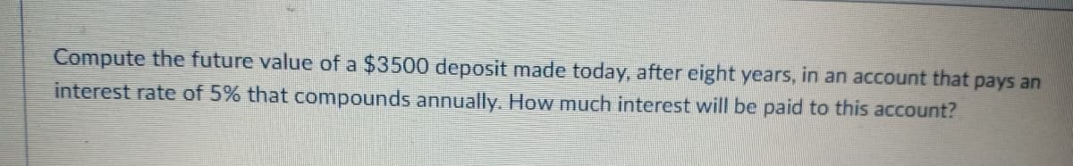 Compute the future value of a $3500 deposit made today, after eight years, in an account that pays an
interest rate of 5% that compounds annually. How much interest will be paid to this account?
