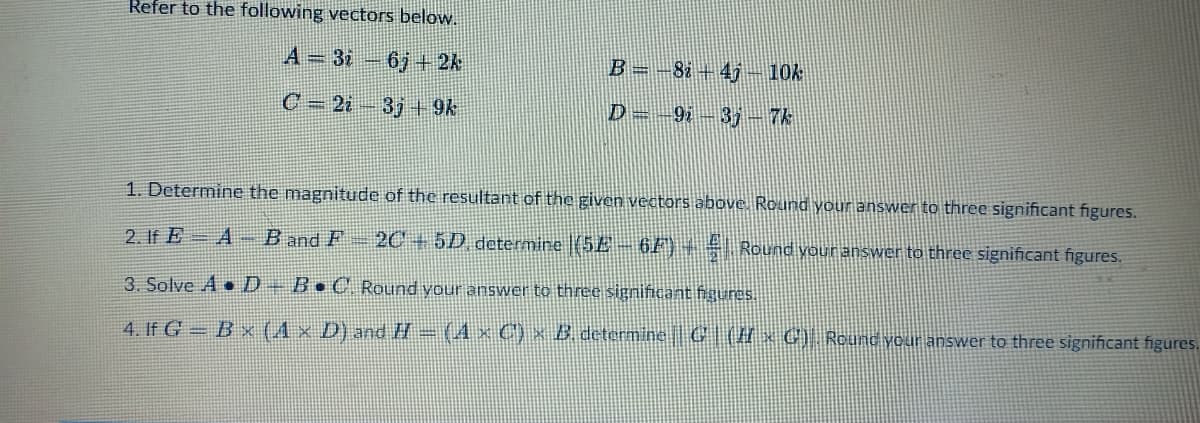 Refer to the following vectors below.
A-3i6j+ 2k
B = −82 +4j - 10k
C=2i 3j+9k
D = 9i3j - 7k
1. Determine the magnitude of the resultant of the given vectors above. Round your answer to three significant figures.
2. If EA-B and F - 2C + 5D, determine |(5E – 6F) + € Round your answer to three significant figures.
3. Solve A D – B•C. Round your answer to three significant figures.
4. If G=Bx (A x D) and H = (4 × C') × B. determine|| G (I x C). Round your answer to three significant figures.