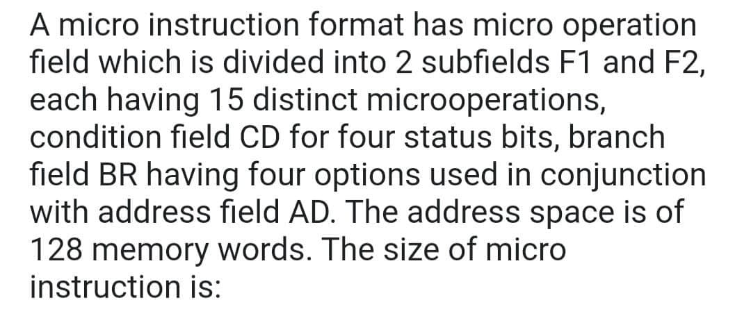 A micro instruction format has micro operation
field which is divided into 2 subfields F1 and F2,
each having 15 distinct microoperations,
condition field CD for four status bits, branch
field BR having four options used in conjunction
with address field AD. The address space is of
128 memory words. The size of micro
instruction is:
