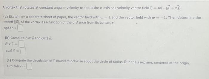 A vortex that rotates at constant angular velocity w about the z-axis has velocity vector field = w(-yi+xj).
(a) Sketch, on a separate sheet of paper, the vector field with w= 1 and the vector field with w=-1. Then determine the
speed of the vortex as a function of the distance from its center, r.
speed=
(b) Compute div and curl .
div -
curl =
(c) Compute the circulation of counterclockwise about the circle of radius R in the zy-plane, centered at the origin.
circulation=