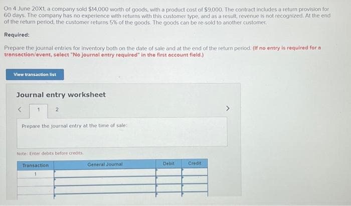 On 4 June 20X1, a company sold $14,000 worth of goods, with a product cost of $9,000. The contract includes a return provision for
60 days. The company has no experience with returns with this customer type, and as a result, revenue is not recognized. At the end
of the return period, the customer returns 5% of the goods. The goods can be re-sold to another customer.
Required:
Prepare the journal entries for inventory both on the date of sale and at the end of the return period. (If no entry is required for a
transaction/event, select "No journal entry required" in the first account field.)
View transaction list
Journal entry worksheet
1
2
Prepare the journal entry at the time of sale:
Note: Enter debits before credits.
Transaction
1
General Journal.
Debit
Credit