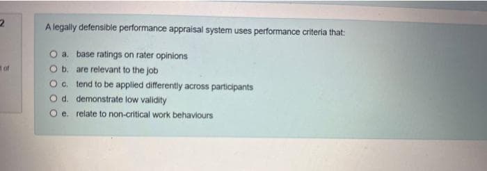 2
of
A legally defensible performance appraisal system uses performance criteria that:
O a.
base ratings on rater opinions
O b.
are relevant to the job
O c.
tend to be applied differently across participants
O d. demonstrate low validity
O e. relate to non-critical work behaviours