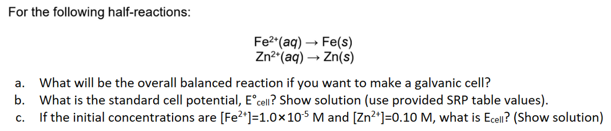 For the following half-reactions:
Fe²+ (aq) → Fe(s)
Zn²+ (aq) →→→ Zn(s)
-
a. What will be the overall balanced reaction if you want to make a galvanic cell?
b. What is the standard cell potential, Eᵒcell? Show solution (use provided SRP table values).
C.
If the initial concentrations are [Fe²+] =1.0×105 M and [Zn²+]=0.10 M, what is Ecell? (Show solution)