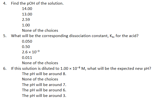 4. Find the pOH of the solution.
14.00
13.00
2.59
1.00
None of the choices
5. What will be the corresponding dissociation constant, K, for the acid?
0.050
0.50
2.6 x 10-3
0.011
None of the choices
6. If this solution is diluted to 1.00 x 10-8 M, what will be the expected new pH?
The pH will be around 8.
None of the choices
The pH will be around 7.
The pH will be around 6.
The pH will be around 3.
