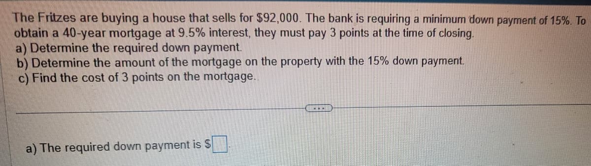 The Fritzes are buying a house that sells for $92,000. The bank is requiring a minimum down payment of 15%. To
obtain a 40-year mortgage at 9.5% interest, they must pay 3 points at the time of closing.
a) Determine the required down payment.
b) Determine the amount of the mortgage on the property with the 15% down payment.
c) Find the cost of 3 points on the mortgage.
a) The required down payment is $