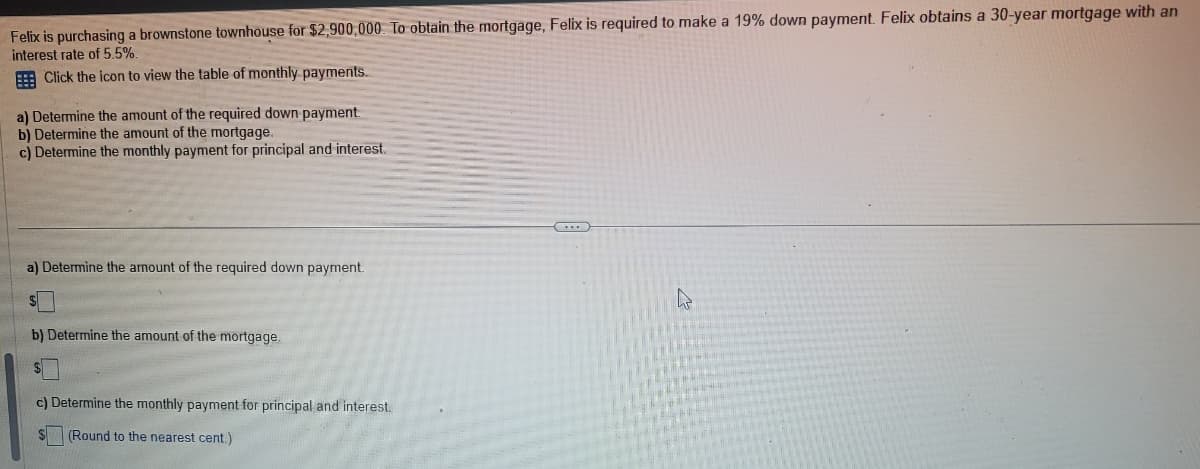 Felix is purchasing a brownstone townhouse for $2,900,000. To obtain the mortgage, Felix is required to make a 19% down payment. Felix obtains a 30-year mortgage with an
interest rate of 5.5%.
Click the icon to view the table of monthly payments.
a) Determine the amount of the required down payment.
b) Determine the amount of the mortgage.
c) Determine the monthly payment for principal and interest.
a) Determine the amount of the required down payment.
S
b) Determine the amount of the mortgage.
c) Determine the monthly payment for principal and interest.
(Round to the nearest cent.)
(...)
4