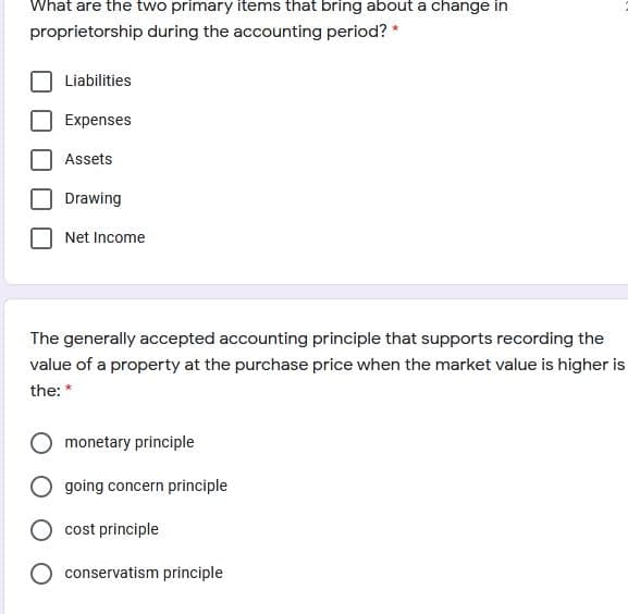 What are the two primary items that bring about a change in
proprietorship during the accounting period? *
Liabilities
Expenses
Assets
Drawing
Net Income
The generally accepted accounting principle that supports recording the
value of a property at the purchase price when the market value is higher is
the: *
monetary principle
O going concern principle
cost principle
conservatism principle
