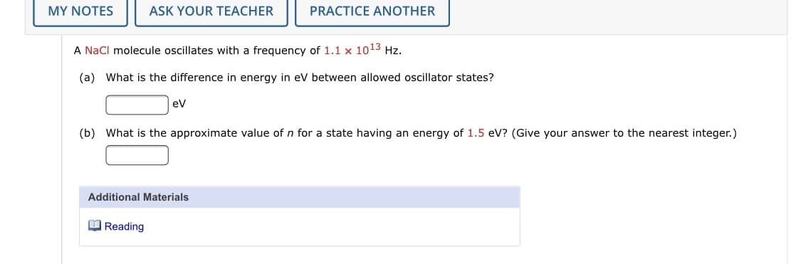 MY NOTES
ASK YOUR TEACHER
PRACTICE ANOTHER
A Nacl molecule oscillates with a frequency of 1.1 x 1013 Hz.
(a) What is the difference in energy in ev between allowed oscillator states?
ev
(b) What is the approximate value of n for a state having an energy of 1.5 eV? (Give your answer to the nearest integer.)
Additional Materials
O Reading
