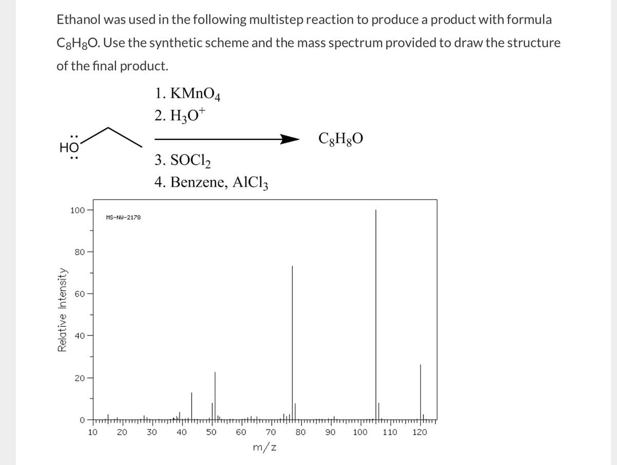 Ethanol was used in the following multistep reaction to produce a product with formula
C8H8O. Use the synthetic scheme and the mass spectrum provided to draw the structure
of the final product.
HO
1. KMnO4
2. H3O+
3. SOCI₂
4. Benzene, AlCl3
C8H8O
100
MS-NW-2178
80
66
60
Relative Intensity
40
20
20
0
10
20
30
8-
50
550
10
40
60
70
80
-8
90
100
110
120
m/z