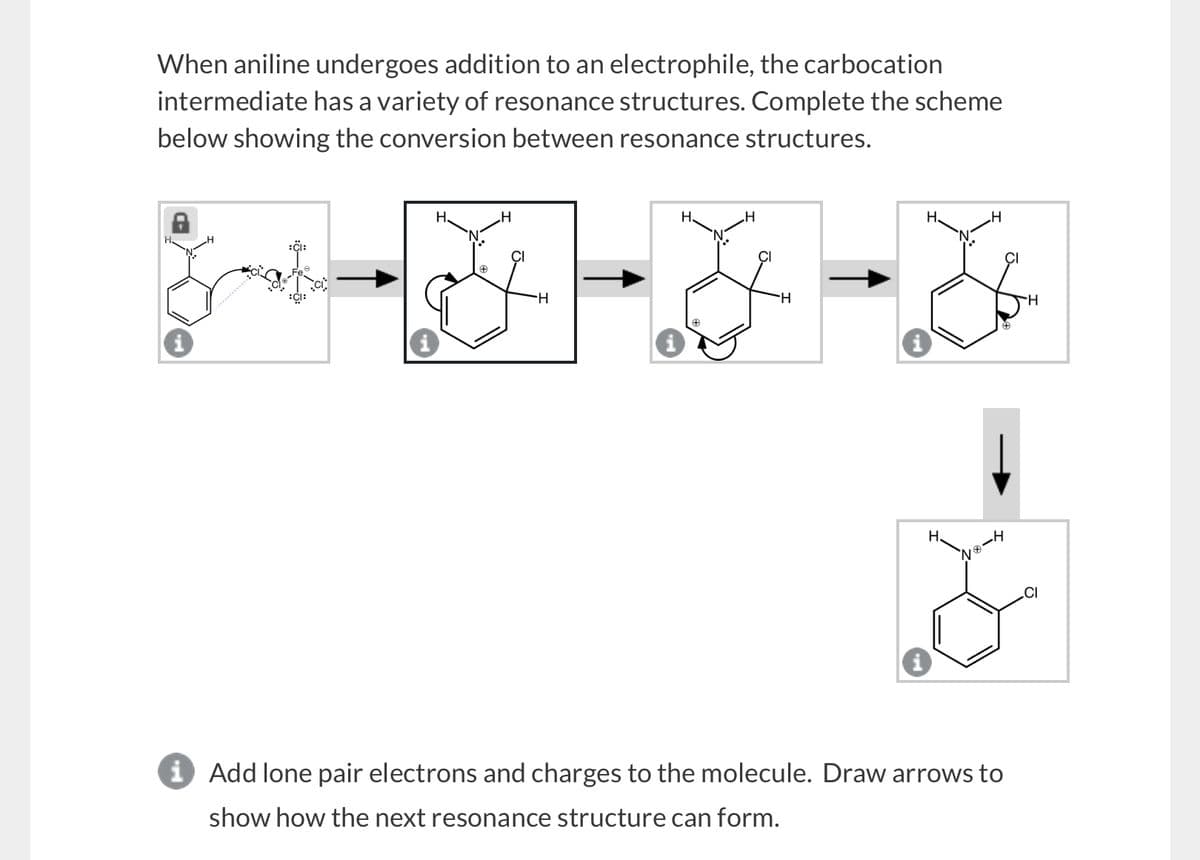 When aniline undergoes addition to an electrophile, the carbocation
intermediate has a variety of resonance structures. Complete the scheme
below showing the conversion between resonance structures.
:CI:
H
H
H
H
H
H
H
H
H
№8-4
į Add lone pair electrons and charges to the molecule. Draw arrows to
show how the next resonance structure can form.
H